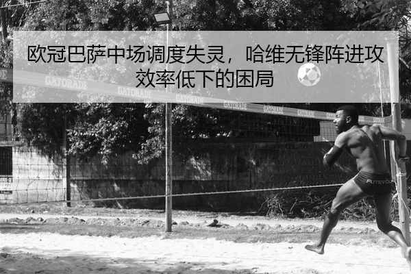 欧冠巴萨中场调度失灵，哈维无锋阵进攻效率低下的困局